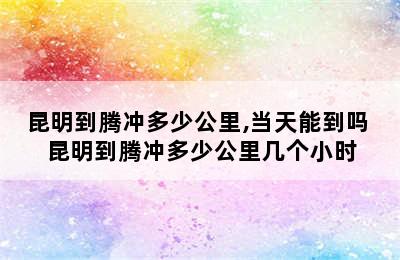 昆明到腾冲多少公里,当天能到吗 昆明到腾冲多少公里几个小时